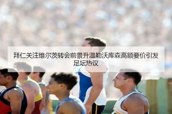 拜仁关注维尔茨转会前景升温勒沃库森高额要价引发足坛热议