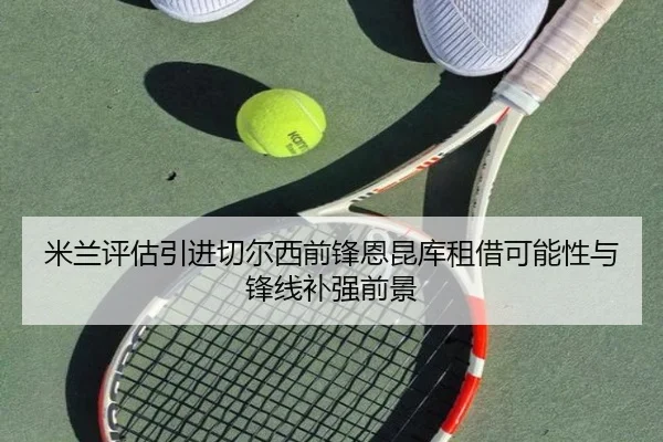 米兰评估引进切尔西前锋恩昆库租借可能性与锋线补强前景