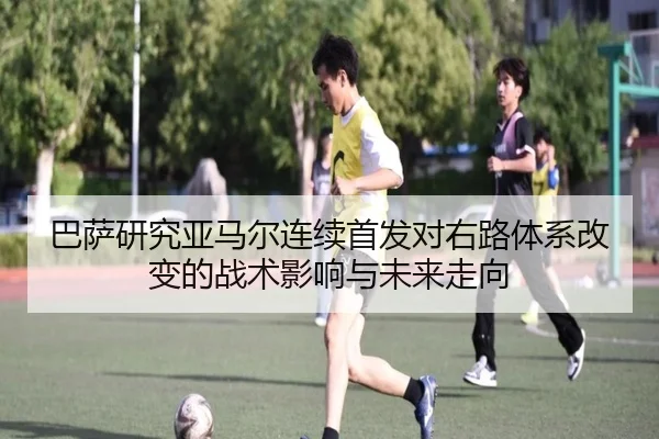 巴萨研究亚马尔连续首发对右路体系改变的战术影响与未来走向