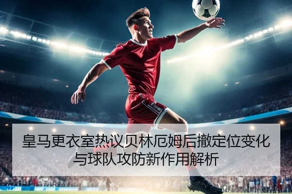 皇马更衣室热议贝林厄姆后撤定位变化与球队攻防新作用解析