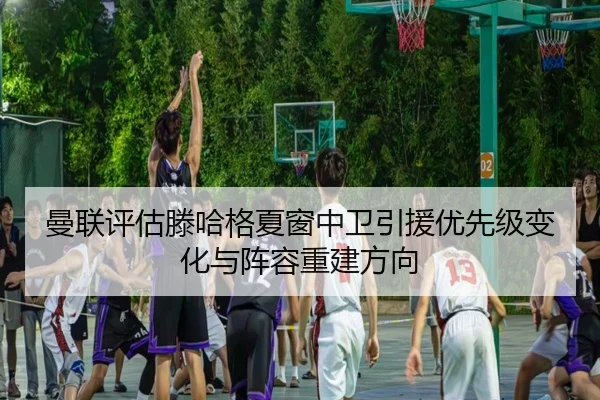 曼联评估滕哈格夏窗中卫引援优先级变化与阵容重建方向