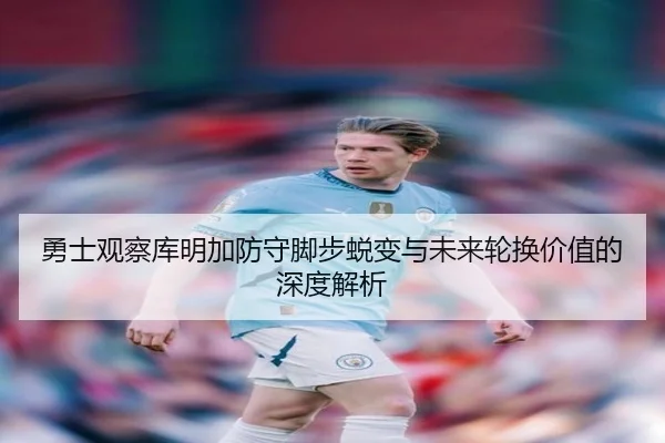勇士观察库明加防守脚步蜕变与未来轮换价值的深度解析