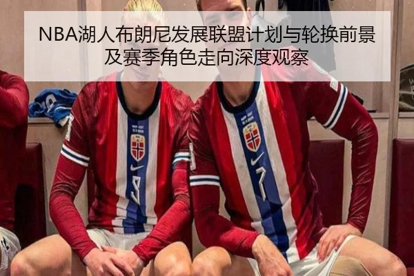 NBA湖人布朗尼发展联盟计划与轮换前景及赛季角色走向深度观察